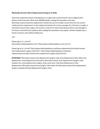 Minimally Invasive Knee Replacement Surgery in India
Total knee replacement (knee arthroplasty) is a surgery that is performed for severe degenerative
disease of the knee joint. More than 300,000 people undergo the procedure each year.
Minimally invasive total knee replacement involves the use of a smaller incision than the one used in
traditional knee replacement. In the traditional method, the incision averages 8 to 10 inches in length. In
minimally invasive knee surgery, the incision is only 4 to 6 inches long. Because there is less damage to
the tissue around the knee, patients who undergo this procedure may expect a shorter hospital stay, a
shorter recovery, and a better looking scar.
<br>
Please log on to :<a href="
http://www.indiahospitaltour.com">http://www.indiahospitaltour.com</a><br>
Please log on to :<a href="http://www.indiahospitaltour.com/knee-replacement/minimally-invasive-
knee-replacement-surgery-india.html"> http://www.indiahospitaltour.com/knee-
replacement/minimally-invasive-knee-replacement-surgery-india.html</a>
KEYWORDS" Minimally Invasive Knee Replacement Surgery India, Knee Replacement India, After Knee
Replacement, Knee Replacement Procedure, Minimally Invasive, Knee Replacement Surgery, India
Hospital Tour, Knee Replacement Surgery, Knee, Knee Joint, Total Knee Replacement, Knee
Replacement, Minimally Invasive Knee Surgery, Information On Minimally Invasive Knee Replacement
Surgery, Hospitals Of Knee Replacement Surgery, Knee
 