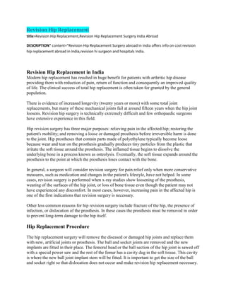 Revision Hip Replacement
title>Revision Hip Replacement,Revision Hip Replacement Surgery India Abroad
DESCRIPTION" content="Revision Hip Replacement Surgery abroad in India offers info on cost revision
hip replacement abroad in India,revision hi surgeon and hospitals India.
Revision Hip Replacement in India
Modern hip replacement has resulted in huge benefit for patients with arthritic hip disease
providing them with reduction of pain, return of function and consequently an improved quality
of life. The clinical success of total hip replacement is often taken for granted by the general
population.
There is evidence of increased longevity (twenty years or more) with some total joint
replacements, but many of these mechanical joints fail at around fifteen years when the hip joint
loosens. Revision hip surgery is technically extremely difficult and few orthopaedic surgeons
have extensive experience in this field.
Hip revision surgery has three major purposes: relieving pain in the affected hip; restoring the
patient's mobility; and removing a loose or damaged prosthesis before irreversible harm is done
to the joint. Hip prostheses that contain parts made of polyethylene typically become loose
because wear and tear on the prosthesis gradually produces tiny particles from the plastic that
irritate the soft tissue around the prosthesis. The inflamed tissue begins to dissolve the
underlying bone in a process known as osteolysis. Eventually, the soft tissue expands around the
prosthesis to the point at which the prosthesis loses contact with the bone.
In general, a surgeon will consider revision surgery for pain relief only when more conservative
measures, such as medication and changes in the patient's lifestyle, have not helped. In some
cases, revision surgery is performed when x-ray studies show loosening of the prosthesis,
wearing of the surfaces of the hip joint, or loss of bone tissue even though the patient may not
have experienced any discomfort. In most cases, however, increasing pain in the affected hip is
one of the first indications that revision surgery is necessary.
Other less common reasons for hip revision surgery include fracture of the hip, the presence of
infection, or dislocation of the prosthesis. In these cases the prosthesis must be removed in order
to prevent long-term damage to the hip itself.
Hip Replacement Procedure
The hip replacement surgery will remove the diseased or damaged hip joints and replace them
with new, artificial joints or prosthesis. The ball and socket joints are removed and the new
implants are fitted in their place. The femoral head or the ball section of the hip joint is sawed off
with a special power saw and the rest of the femur has a cavity dug in the soft tissue. This cavity
is where the new ball joint implant stem will be fitted. It is important to get the size of the ball
and socket right so that dislocation does not occur and make revision hip replacement necessary.
 