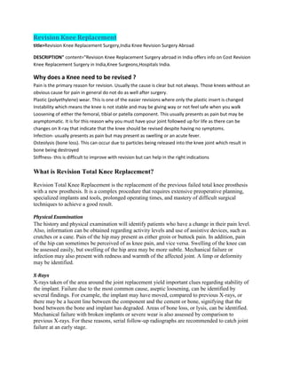 Revision Knee Replacement
title>Revision Knee Replacement Surgery,India Knee Revision Surgery Abroad
DESCRIPTION" content="Revision Knee Replacement Surgery abroad in India offers info on Cost Revision
Knee Replacement Surgery in India,Knee Surgeons,Hospitals India.
Why does a Knee need to be revised ?
Pain is the primary reason for revision. Usually the cause is clear but not always. Those knees without an
obvious cause for pain in general do not do as well after surgery.
Plastic (polyethylene) wear. This is one of the easier revisions where only the plastic insert is changed
Instability which means the knee is not stable and may be giving way or not feel safe when you walk
Loosening of either the femoral, tibial or patella component. This usually presents as pain but may be
asymptomatic. It is for this reason why you must have your joint followed up for life as there can be
changes on X-ray that indicate that the knee should be revised despite having no symptoms.
Infection- usually presents as pain but may present as swelling or an acute fever.
Osteolysis (bone loss). This can occur due to particles being released into the knee joint which result in
bone being destroyed
Stiffness- this is difficult to improve with revision but can help in the right indications
What is Revision Total Knee Replacement?
Revision Total Knee Replacement is the replacement of the previous failed total knee prosthesis
with a new prosthesis. It is a complex procedure that requires extensive preoperative planning,
specialized implants and tools, prolonged operating times, and mastery of difficult surgical
techniques to achieve a good result.
Physical Examination
The history and physical examination will identify patients who have a change in their pain level.
Also, information can be obtained regarding activity levels and use of assistive devices, such as
crutches or a cane. Pain of the hip may present as either groin or buttock pain. In addition, pain
of the hip can sometimes be perceived of as knee pain, and vice versa. Swelling of the knee can
be assessed easily, but swelling of the hip area may be more subtle. Mechanical failure or
infection may also present with redness and warmth of the affected joint. A limp or deformity
may be identified.
X-Rays
X-rays taken of the area around the joint replacement yield important clues regarding stability of
the implant. Failure due to the most common cause, aseptic loosening, can be identified by
several findings. For example, the implant may have moved, compared to previous X-rays, or
there may be a lucent line between the component and the cement or bone, signifying that the
bond between the bone and implant has degraded. Areas of bone loss, or lysis, can be identified.
Mechanical failure with broken implants or severe wear is also assessed by comparison to
previous X-rays. For these reasons, serial follow-up radiographs are recommended to catch joint
failure at an early stage.
 