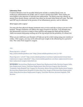 Laboratory Tests
Common laboratory tests for possible failed joints include a complete blood count, an
erythrocyte sedimentation rate (ESR), and a C-reactive protein test (CRP). These studies are
most helpful in the detection of infected joint replacements. The blood count may identify an
anemia from chronic disease, and rarely may detect an elevated white blood cell count. The ESR
and CRP may be abnormal in the presence of an inflammatory process, such as infection.
What happens after surgery?
You may also have physical therapy treatments once or twice each day as long as you are in the
hospital. Therapy treatments will address the range of motion in the knee. Your therapist may
also demonstrate exercises to improve knee mobility and engage the thigh and hip muscles.
Ankle movements help pump swelling out of the leg and prevent the possibility of a blood clot.
When you are stabilized, your therapist will help you up for a short outing using your crutches or
walker. After surgery, you may not be allowed to put weight on the affected leg for a period of
time. This varies from surgeon to surgeon.
<br>
Please log on to :<a href="
http://www.indiahospitaltour.com">http://www.indiahospitaltour.com</a><br>
Please log on to :<a href=" http://www.indiahospitaltour.com/knee-replacement/revision-knee-
replacement-surgery-india.html"> http://www.indiahospitaltour.com/knee-replacement/revision-
knee-replacement-surgery-india.html</a>
KEYWORDS Revision knee Replacement, Repeat knee Replacement India, Revision Surgery India,
knee Replacement, Injury, Total knee Replacement, Knee Revision Surgery, Knee Revision
Treatment, India Hospital Tour, Surgery For Revisions, Before Revision Knee Replacement Surgery,
Revision Knee Replacement Hospitals In India, Knee Pain, Surgery Of Revision Knee Replacement
India, Cheap Revision Knee Replacement Surgery, Total Knee Revision, Revision Implants, THR
Revision
 