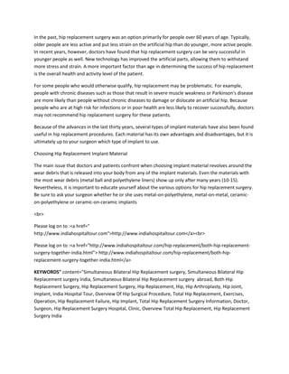 In the past, hip replacement surgery was an option primarily for people over 60 years of age. Typically,
older people are less active and put less strain on the artificial hip than do younger, more active people.
In recent years, however, doctors have found that hip replacement surgery can be very successful in
younger people as well. New technology has improved the artificial parts, allowing them to withstand
more stress and strain. A more important factor than age in determining the success of hip replacement
is the overall health and activity level of the patient.
For some people who would otherwise qualify, hip replacement may be problematic. For example,
people with chronic diseases such as those that result in severe muscle weakness or Parkinson's disease
are more likely than people without chronic diseases to damage or dislocate an artificial hip. Because
people who are at high risk for infections or in poor health are less likely to recover successfully, doctors
may not recommend hip replacement surgery for these patients.
Because of the advances in the last thirty years, several types of implant materials have also been found
useful in hip replacement procedures. Each material has its own advantages and disadvantages, but it is
ultimately up to your surgeon which type of implant to use.
Choosing Hip Replacement Implant Material
The main issue that doctors and patients confront when choosing implant material revolves around the
wear debris that is released into your body from any of the implant materials. Even the materials with
the most wear debris (metal ball and polyethylene liners) show up only after many years (10-15).
Nevertheless, it is important to educate yourself about the various options for hip replacement surgery.
Be sure to ask your surgeon whether he or she uses metal-on-polyethylene, metal-on-metal, ceramic-
on-polyethylene or ceramic-on-ceramic implants
<br>
Please log on to :<a href="
http://www.indiahospitaltour.com">http://www.indiahospitaltour.com</a><br>
Please log on to :<a href="http://www.indiahospitaltour.com/hip-replacement/both-hip-replacement-
surgery-together-india.html"> http://www.indiahospitaltour.com/hip-replacement/both-hip-
replacement-surgery-together-india.html</a>
KEYWORDS" content="Simultaneous Bilateral Hip Replacement surgery, Simultaneous Bilateral Hip
Replacement surgery India, Simultaneous Bilateral Hip Replacement surgery abroad, Both Hip
Replacement Surgery, Hip Replacement Surgery, Hip Replacement, Hip, Hip Arthroplasty, Hip Joint,
Implant, India Hospital Tour, Overview Of Hip Surgical Procedure, Total Hip Replacement, Exercises,
Operation, Hip Replacement Failure, Hip Implant, Total Hip Replacement Surgery Information, Doctor,
Surgeon, Hip Replacement Surgery Hospital, Clinic, Overview Total Hip Replacement, Hip Replacement
Surgery India
 