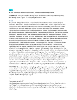 BHR
<Title> Birmingham Hip Resurfacing Surgery, India Birmingham Hip Resurfacing
DESCRIPTION" Birmingham Hip Resurfacing Surgery abroad in India offers info on Birmingham Hip
Resurfacing Surgery surgeon, hip surgery hospital abroad in India
Article
The principle of hip joint resurfacing is replacement of diseased joint surfaces and simultaneous
restoration of the normal anatomy and biomechanical function to the maximal degree possible. This
concept offers several theoretical advantages over conventional total hip joint replacement and the
clinical results in this series of 426 cases appears to confirm the value of both the method and the
concept. Successful joint resurfacing surgery with attention to detail. Most problems can be anticipated
and handled appropriately. Complications are few. The operation should only be done in cases of severe
hip disability, when the patient's level of suffering demands operative intervention and when the only
reasonable alternatives are fusion, total joint replacement or head and neck resection. It is an operation
designed and recommended as an "in-between" procedure to gain time against the progressive disease.
Resurfacing should not be performed if conservative measures or classic hip osteotomies offer
significant benefit. The principal advantages of this procedure relate directly to the prosthetic design.
Only the joint surfaces are removed during surgery, most of the normal bone is preserved, the
medullary canal is not opened, and the implants utilized are of small volume. As a result the risk of
infection is low compared to other implant arthroplasty techniques and clinical statistics confirm this
anticipated advantage. The operation is designed to interfere minimally with the normal joint mechanics
so it is also anticipated that prosthesis longevity will be greater than when rigid stem prostheses are
placed in elastic bone. As yet follow-up is too short to make valid judgments on this point. The technique
is applicable to younger patients, however, because if it should, in time, fail and other surgical treatment
becomes necessary the original alternatives of total hip replacement, arthrodesis, or head and neck
resection remain available. Relief of pain is predictable and almost all patients have experienced
significant improvement in function. The procedure has a broader indication in cases of prior bone or
joint infection and is definitely a preferable procedure in young individuals with severe hip disability
KEYWORDS" "Birmingham Hip Resurfacing Surgery, Birmingham Hip Resurfacing India, Hip Resurfacing
abroad, Hip Nerve Pain, Birmingham Hip Replacement, Birmingham Hip Resurfacing Surgery India, India
Hospital Tour, Birmingham Hip Resurfacing Treatment, Birmingham Hip Replacement India, Hip
Resurfacing Surgery India, Hip Resurfacing Surgery In India, Birmingham Hip Resurfacing Surgery
Hospitals, Hip Resurfacing Surgery Belgium
<br>
Please log on to :<a href="
http://www.indiahospitaltour.com">http://www.indiahospitaltour.com</a><br>Please log on to :<a
href="http://www.indiahospitaltour.com/hip-resurfacing/birmingham-hip-resurfacing-surgery-
india.html">http://www.indiahospitaltour.com/hip-resurfacing/birmingham-hip-resurfacing-surgery-
india.html</a>
 
