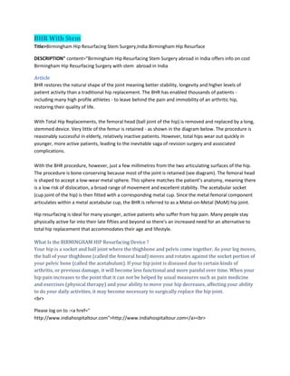 BHR With Stem
Title>Birmingham Hip Resurfacing Stem Surgery,India Birmingham Hip Resurface
DESCRIPTION" content="Birmingham Hip Resurfacing Stem Surgery abroad in India offers info on cost
Birmingham Hip Resurfacing Surgery with stem abroad in India
Article
BHR restores the natural shape of the joint meaning better stability, longevity and higher levels of
patient activity than a traditional hip replacement. The BHR has enabled thousands of patients -
including many high profile athletes - to leave behind the pain and immobility of an arthritic hip,
restoring their quality of life.
With Total Hip Replacements, the femoral head (ball joint of the hip) is removed and replaced by a long,
stemmed device. Very little of the femur is retained - as shown in the diagram below. The procedure is
reasonably successful in elderly, relatively inactive patients. However, total hips wear out quickly in
younger, more active patients, leading to the inevitable saga of revision surgery and associated
complications.
With the BHR procedure, however, just a few millimetres from the two articulating surfaces of the hip.
The procedure is bone-conserving because most of the joint is retained (see diagram). The femoral head
is shaped to accept a low-wear metal sphere. This sphere matches the patient's anatomy, meaning there
is a low risk of dislocation, a broad range of movement and excellent stability. The acetabular socket
(cup joint of the hip) is then fitted with a corresponding metal cup. Since the metal femoral component
articulates within a metal acetabular cup, the BHR is referred to as a Metal-on-Metal (MoM) hip joint.
Hip resurfacing is ideal for many younger, active patients who suffer from hip pain. Many people stay
physically active far into their late fifties and beyond so there's an increased need for an alternative to
total hip replacement that accommodates their age and lifestyle.
What Is the BIRMINGHAM HIP Resurfacing Device ?
Your hip is a socket and ball joint where the thighbone and pelvis come together. As your leg moves,
the ball of your thighbone (called the femoral head) moves and rotates against the socket portion of
your pelvic bone (called the acetabulum). If your hip joint is diseased due to certain kinds of
arthritis, or previous damage, it will become less functional and more painful over time. When your
hip pain increases to the point that it can not be helped by usual measures such as pain medicine
and exercises (physical therapy) and your ability to move your hip decreases, affecting your ability
to do your daily activities, it may become necessary to surgically replace the hip joint.
<br>
Please log on to :<a href="
http://www.indiahospitaltour.com">http://www.indiahospitaltour.com</a><br>
 