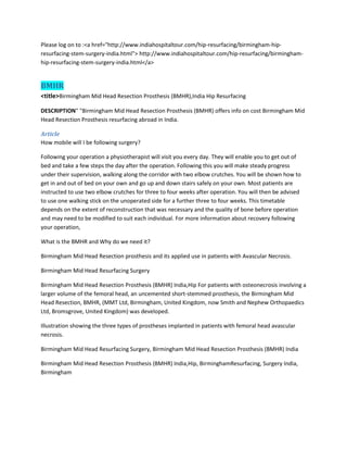 Please log on to :<a href="http://www.indiahospitaltour.com/hip-resurfacing/birmingham-hip-
resurfacing-stem-surgery-india.html"> http://www.indiahospitaltour.com/hip-resurfacing/birmingham-
hip-resurfacing-stem-surgery-india.html</a>
BMHR
<title>Birmingham Mid Head Resection Prosthesis (BMHR),India Hip Resurfacing
DESCRIPTION" "Birmingham Mid Head Resection Prosthesis (BMHR) offers info on cost Birmingham Mid
Head Resection Prosthesis resurfacing abroad in India.
Article
How mobile will I be following surgery?
Following your operation a physiotherapist will visit you every day. They will enable you to get out of
bed and take a few steps the day after the operation. Following this you will make steady progress
under their supervision, walking along the corridor with two elbow crutches. You will be shown how to
get in and out of bed on your own and go up and down stairs safely on your own. Most patients are
instructed to use two elbow crutches for three to four weeks after operation. You will then be advised
to use one walking stick on the unoperated side for a further three to four weeks. This timetable
depends on the extent of reconstruction that was necessary and the quality of bone before operation
and may need to be modified to suit each individual. For more information about recovery following
your operation,
What is the BMHR and Why do we need it?
Birmingham Mid Head Resection prosthesis and its applied use in patients with Avascular Necrosis.
Birmingham Mid Head Resurfacing Surgery
Birmingham Mid Head Resection Prosthesis (BMHR) India,Hip For patients with osteonecrosis involving a
larger volume of the femoral head, an uncemented short-stemmed prosthesis, the Birmingham Mid
Head Resection, BMHR, (MMT Ltd, Birmingham, United Kingdom, now Smith and Nephew Orthopaedics
Ltd, Bromsgrove, United Kingdom) was developed.
Illustration showing the three types of prostheses implanted in patients with femoral head avascular
necrosis.
Birmingham Mid Head Resurfacing Surgery, Birmingham Mid Head Resection Prosthesis (BMHR) India
Birmingham Mid Head Resection Prosthesis (BMHR) India,Hip, BirminghamResurfacing, Surgery India,
Birmingham
 