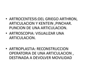 • ARTROCENTESIS:DEL GRIEGO ARTHRON,
ARTICULACION Y KENTEIN ,PINCHAR.
PUNCION DE UNA ARTICULACION.
• ARTROSCOPIA: VISUALIZAR UNA
ARTICULACION.
• ARTROPLASTIA: RECONSTRUCCION
OPERATORIA DE UNA ARTICULACION ,
DESTINADA A DEVOLVER MOVILIDAD
 