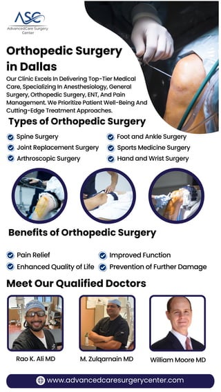 Orthopedic Surgery
in Dallas
Our Clinic Excels In Delivering Top-Tier Medical
Care, Specializing In Anesthesiology, General
Surgery, Orthopedic Surgery, ENT, And Pain
Management. We Prioritize Patient Well-Being And
Cutting-Edge Treatment Approaches.
Spine Surgery
Joint Replacement Surgery
Arthroscopic Surgery
Foot and Ankle Surgery
Sports Medicine Surgery
Hand and Wrist Surgery
Meet Our Qualified Doctors
www.advancedcaresurgerycenter.com
Rao K. Ali MD M. Zulqarnain MD William Moore MD
Types of Orthopedic Surgery
Benefits of Orthopedic Surgery
Pain Relief
Enhanced Quality of Life
Improved Function
Prevention of Further Damage
 