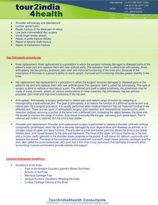 •   Shoulder arthroscopy and debridement
   •   Lumbar spinal fusion
   •   Repair fracture of the distal part of radius
   •   Low back intervertebral disc surgery
   •   Incise finger tendon sheath
   •   Repair of ankle fracture (fibula)
   •   Repair of femoral shaft fracture
   •   Repair of trochanteric fracture



Top Orthopedic procedures:

   •   Knee replacement: Knee replacement is a procedure in which the surgeon removes damaged or diseased parts of the
       patient's knee joint and replaces them with new artificial parts. The operation itself is called knee arthroplasty. Knee
       arthroplasty has two primary purposes: pain relief and improved functioning of the knee joint. Because of the
       importance of the knee to a person's ability to stand upright, improved joint functioning includes greater stability in the
       knee.

   •   Hip replacement: Hip replacement is a procedure in which the surgeon removes damaged or diseased parts of the
       patient's hip joint and replaces them with new artificial parts. The operation itself is called hip arthroplasty. This type of
       surgery is done to replace or reconstruct a joint. The artificial joint itself is called prosthesis. Hip prostheses may be
       made of metal, ceramic, plastic, or various combinations of these materials. Hip arthroplasty has two primary
       purposes: pain relief and improved functioning of the hip joint.

   •   Arthroplasty: Arthroplasty is surgery performed to relieve pain and restore range of motion by realigning or
       reconstructing a dysfunctional joint. The goal of arthroplasty is to restore the function of a stiffened synovial joint and
       relieve pain. As a surgical procedure, it is usually performed when medical treatment has not improved function in the
       affected joint. There are two types of arthroplastic surgery: joint resection and interpositional reconstruction. Joint
       resection involves removing a portion of the bone from a stiffened joint, increasing the space between the bone and
       the socket to improve the range of motion. Scar tissue eventually fills the gap, narrowing joint space again. Pain is
       relieved and motion is restored, but the joint is less stable.

   •   Shoulder joint replacement: Shoulder joint replacement surgery is performed to replace a shoulder joint with artificial
       components (prostheses) when the joint is severely damaged by such degenerative joint diseases as arthritis, or in
       complex cases of upper arm bone fracture. The shoulder is a ball-and-socket joint that allows the arms to be raised,
       twisted, bent, and moved forward, to the side and backward. The head of the upper arm bone (humerus) is the ball,
       and a circular cavity (glenoid) in the shoulder blade (scapula) is the socket. A soft-tissue rim (labrum) surrounds and
       deepens the socket. The head of the humerus is also covered with a smooth, tough tissue (articular cartilage); and the
       joint, also called the acromioclavicular (AC) joint, has a thin inner lining (synovium) that facilitates movement while
       surrounding muscles and tendons provide stability and support.




Common Orthopedic Conditions:

   •   Conditions of the Knee:
          o Tear of the Anterior Cruciate Ligament (Blown Out Knee)
          o Arthritis of the Knee
          o Meniscal Cartilage Tear
          o Various Runners' Conditions Affecting the Knee
          o Limited Cartilage Defects of the Knee
 