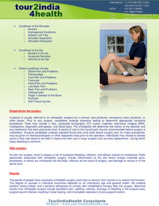 •   Conditions of the Shoulder
           o Bursitis
           o Impingement Syndrome
           o Rotator Cuff Tear
           o Shoulder Separation
           o Shoulder Dislocation


    •   Conditions of the Hip
           o Bursitis of the hip
           o Avascular Necrosis
           o Arthritis of the Hip


    •   Others conditions include:
           o Elbow Pain and Problems
           o Fibromyalgia
           o Foot Pain and Problems
           o Fractures
           o Hand Pain and Problems
           o Low Back Pain
           o Neck Pain and Problems
           o Osteoporosis
           o Paget ’s disease of the Bone
           o Scoliosis
           o Soft-Tissue Injuries


Preparing for the surgery:

A patient is usually referred to an orthopedic surgeon by a primary care physician, emergency room physician, or
other doctor. Prior to any surgery, candidates undergo extensive testing to determine appropriate corrective
procedures. Tests may include x rays, computed tomography (CT) scans, magnetic resonance imaging (MRI),
myelograms, diagnostic arthroplasty, and blood tests. The orthopedist will determine the history of the disorder and
any treatments that were previously tried. A period of rest to the injured part may be recommended before surgery is
undertaken. Surgical candidates undergo standard blood and urine tests before surgery and, for major procedures,
may be given an electrocardiogram or other diagnostic tests prior to the operation. Individuals may choose to donate
some of their own blood to be held in reserve for their use in major surgery such as knee replacement , during which
heavy bleeding is common.

After surgery:

As with any surgery, there is always a risk of excessive bleeding, infection, and allergic reaction to anesthesia. Risks
specifically associated with orthopedic surgery include inflammation at the site where foreign materials (pins,
prostheses, or wires) are introduced into the body, infection as the result of surgery, and damage to nerves or to the
spinal cord.


Results:

Thousands of people have successful orthopedic surgery each year to recover from injuries or to restore lost function.
The degree of success in individual recoveries depends on an individual's age and general health, the medical
problem being treated, and a person's willingness to comply with rehabilitative therapy after the surgery. Abnormal
results from orthopedic surgery include persistent pain, swelling, redness, drainage or bleeding in the surgical area,
surgical wound infection resulting in slow healing, and incomplete restoration of pre-surgical function.
 