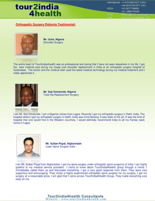 Orthopedic Surgery Patients Testimonial:



                           Mr. Uche, Nigeria
                           Shoulder Surgery




The entire team of Tour2india4health was so professional and caring that I have not seen elsewhere in my life. I got
the best medical care during my cheap cost shoulder replacement in India at an orthopedic surgery hospital of
Hyderabad. The doctor and the medical staff used the latest medical technology during my medical treatment and I
really appreciate it.




                           Mr. Soji Omotunde, Nigeria
                           Total Hip Replacement Surgery




I am Mr. Soji Omotunde. I am a Nigerian citizen from Lagos. Recently I got my orthopedic surgery in Delhi, India. The
hospital where I got my orthopedic surgery in Delhi, India was mind blowing. It was state of the art. It was the kind of
hospital that one would find in the Western countries. I would definitely recommend India to all my friends, back
home in Lagos




                             Mr. Sultan Popal, Afghanistan
                             Laser Spine Surgery India




  I am Mr. Sultan Popal from Afghanistan. I got my spine surgery under orthopedic spine surgeons of India. I am highly
  grateful to my medical service providers I came to know about Tour2India4Health group through a friend. I
  immediately called them up and discussed everything. I got a very good response from them. They were very
  supportive and encouraging. They chose a highly experienced orthopedic spine surgeon for my surgery. I got my
  surgery at a reasonable price. I am glad that I came across Tour2India4Health Group. They made everything very
  easy for me.
 
