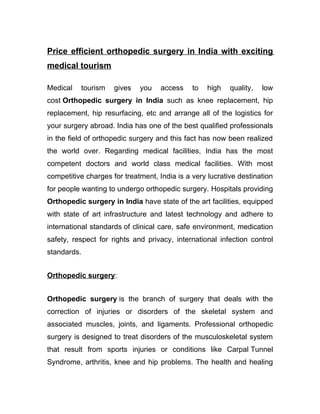 Price efficient orthopedic surgery in India with exciting
medical tourism

Medical   tourism    gives   you    access    to   high   quality,   low
cost Orthopedic surgery in India such as knee replacement, hip
replacement, hip resurfacing, etc and arrange all of the logistics for
your surgery abroad. India has one of the best qualified professionals
in the field of orthopedic surgery and this fact has now been realized
the world over. Regarding medical facilities, India has the most
competent doctors and world class medical facilities. With most
competitive charges for treatment, India is a very lucrative destination
for people wanting to undergo orthopedic surgery. Hospitals providing
Orthopedic surgery in India have state of the art facilities, equipped
with state of art infrastructure and latest technology and adhere to
international standards of clinical care, safe environment, medication
safety, respect for rights and privacy, international infection control
standards.


Orthopedic surgery:


Orthopedic surgery is the branch of surgery that deals with the
correction of injuries or disorders of the skeletal system and
associated muscles, joints, and ligaments. Professional orthopedic
surgery is designed to treat disorders of the musculoskeletal system
that result from sports injuries or conditions like Carpal Tunnel
Syndrome, arthritis, knee and hip problems. The health and healing
 