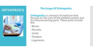 ORTHOPEDICS
The Scope Of Orthopedics
Orthopedics is a branch of medicine that
focuses on the care of the skeletal system and
its interconnecting parts.These parts include
the:
Bones
Muscles
Joints
Tendons
Ligaments
 