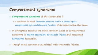 Compartment syndrome
o Compartment syndrome of the extremities is
 a condition in which increased pressure within a limited space
compromises the circulation and function of the tissues within that space.
o In orthopedic trauma the most common cause of compartment
syndrome is edema secondary to muscle injury and associated
hematoma formation.
o Though most commonly associated with traumatic injuries.
 