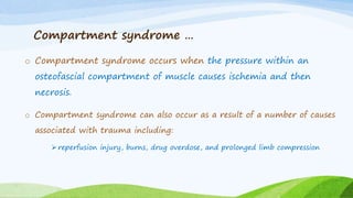 Compartment syndrome …
o Compartment syndrome occurs when the pressure within an
osteofascial compartment of muscle causes ischemia and then
necrosis.
o Compartment syndrome can also occur as a result of a number of causes
associated with trauma including:
 reperfusion injury, burns, drug overdose, and prolonged limb compression
 