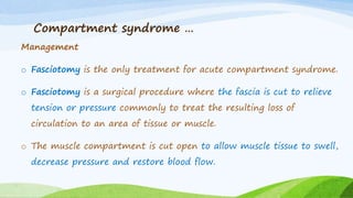 Compartment syndrome …
Management
o Fasciotomy is the only treatment for acute compartment syndrome.
o Fasciotomy is a surgical procedure where the fascia is cut to relieve
tension or pressure commonly to treat the resulting loss of
circulation to an area of tissue or muscle.
o The muscle compartment is cut open to allow muscle tissue to swell,
decrease pressure and restore blood flow.
 