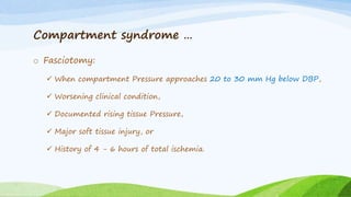 Compartment syndrome …
o Fasciotomy:
 When compartment Pressure approaches 20 to 30 mm Hg below DBP,
 Worsening clinical condition,
 Documented rising tissue Pressure,
 Major soft tissue injury, or
 History of 4 - 6 hours of total ischemia.
 
