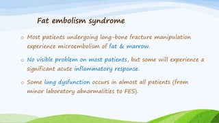 Fat embolism syndrome
o Most patients undergoing long-bone fracture manipulation
experience microembolism of fat & marrow.
o No visible problem on most patients, but some will experience a
significant acute inflammatory response.
o Some lung dysfunction occurs in almost all patients (from
minor laboratory abnormalities to FES).
 