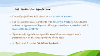 Fat embolism syndrome …
o Clinically significant FES occurs in 3% to 10% of patients.
o FES is classically seen in patients with long bone fractures who develop
sudden tachypnoea and hypoxia. Although sometimes a petechial rash is
seen (check conjunctiva).
o Signs include hypoxia, tachycardia, mental status changes, and a
petechial rash on the upper portions of the body.
o 1 Major and 4 minors (as defined by Gurd) .
 