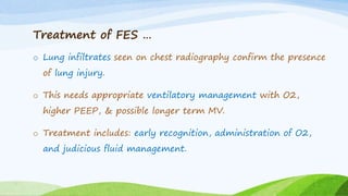 Treatment of FES …
o Lung infiltrates seen on chest radiography confirm the presence
of lung injury.
o This needs appropriate ventilatory management with O2,
higher PEEP, & possible longer term MV.
o Treatment includes: early recognition, administration of O2,
and judicious fluid management.
 
