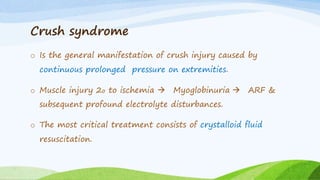 Crush syndrome
o Is the general manifestation of crush injury caused by
continuous prolonged pressure on extremities.
o Muscle injury 2o to ischemia  Myoglobinuria  ARF &
subsequent profound electrolyte disturbances.
o The most critical treatment consists of crystalloid fluid
resuscitation.
 
