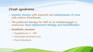 Crush syndrome …
o Osmotic diuresis with mannitol and alkalinization of urine
with sodium bicarbonate.
o The preferred therapy for ARF 2o to rhabdomyolysis is
continuous renal replacement therapy and hemofiltration.
o Anesthetic concerns
 Myoglobinuria  ARF
 Electrolyte disturbance (K)
 Fluid disturbance
 