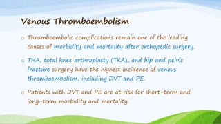 Venous Thromboembolism
o Thromboembolic complications remain one of the leading
causes of morbidity and mortality after orthopedic surgery.
o THA, total knee arthroplasty (TKA), and hip and pelvic
fracture surgery have the highest incidence of venous
thromboembolism, including DVT and PE.
o Patients with DVT and PE are at risk for short-term and
long-term morbidity and mortality.
 