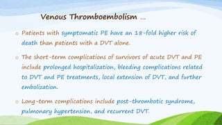 Venous Thromboembolism …
o Patients with symptomatic PE have an 18-fold higher risk of
death than patients with a DVT alone.
o The short-term complications of survivors of acute DVT and PE
include prolonged hospitalization, bleeding complications related
to DVT and PE treatments, local extension of DVT, and further
embolization.
o Long-term complications include post-thrombotic syndrome,
pulmonary hypertension, and recurrent DVT.
 