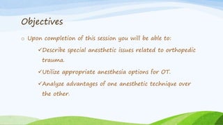 Objectives
o Upon completion of this session you will be able to:
Describe special anesthetic issues related to orthopedic
trauma.
Utilize appropriate anesthesia options for OT.
Analyze advantages of one anesthetic technique over
the other.
 