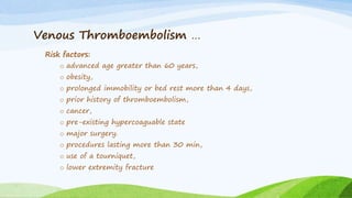 Venous Thromboembolism …
Risk factors:
o advanced age greater than 60 years,
o obesity,
o prolonged immobility or bed rest more than 4 days,
o prior history of thromboembolism,
o cancer,
o pre-existing hypercoaguable state
o major surgery.
o procedures lasting more than 30 min,
o use of a tourniquet,
o lower extremity fracture
 