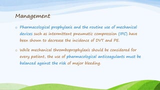 Management
o Pharmacological prophylaxis and the routine use of mechanical
devices such as intermittent pneumatic compression (IPC) have
been shown to decrease the incidence of DVT and PE.
o While mechanical thromboprophylaxis should be considered for
every patient, the use of pharmacological anticoagulants must be
balanced against the risk of major bleeding.
 