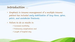 Introduction …
• Emphasis in trauma management of a multiple trauma
patient has included early stabilization of long-bone, spine,
pelvic, and acetabular fractures.
• Failure to do so results in:
 Increased morbidity,
 Pulmonary complications and
 Length of hospital stay
 