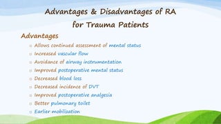 Advantages & Disadvantages of RA
for Trauma Patients
Advantages
o Allows continued assessment of mental status
o Increased vascular flow
o Avoidance of airway instrumentation
o Improved postoperative mental status
o Decreased blood loss
o Decreased incidence of DVT
o Improved postoperative analgesia
o Better pulmonary toilet
o Earlier mobilization
 