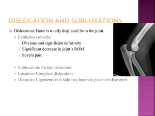  Dislocation: Bone is totally displaced from the joint.
 Evaluation reveals:
 Obvious and significant deformity
 Significant decrease in joint’s ROM
 Severe pain
 Subluxation: Partial dislocation
 Luxation: Complete dislocation
 Diastasis: Ligaments that hold two bones in place are disrupted
 