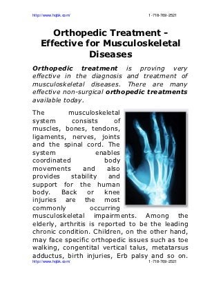 http://www.hqbk.com/                                                                       1­718­769­2521



        Orthopedic Treatment -
     Effective for Musculoskeletal
                Diseases
Orthopedic treatment is proving very
effective in the diagnosis and treatment of
musculoskeletal diseases. There are many
effective non-surgical orthopedic treatments
available today.
The        musculoskeletal
system       consists      of
muscles, bones, tendons,
ligaments, nerves, joints
and the spinal cord. The
system               enables
coordinated             body
movements        and     also
provides    stability    and
support for the human
body.    Back     or    knee
injuries are the most
commonly           occurring
musculoskeletal impairments. Among the
elderly, arthritis is reported to be the leading
chronic condition. Children, on the other hand,
may face specific orthopedic issues such as toe
walking, congentital vertical talus, metatarsus
adductus, birth injuries, Erb palsy and so on.
http://www.hqbk.com/                                                                       1­718­769­2521
 