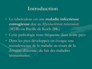 Introduction
• La tuberculose est une maladie infectieuse
contagieuse due au Mycobactérium tuberculosis
(MTB) ou Bacille de Koch (BK)
• Cette pathologie reste fréquente dans notre pays
• Dans les pays développés on évoque une
recrudescence de la maladie au cours de la
dernière décennie, du fait des maladies
immunitaires.
 