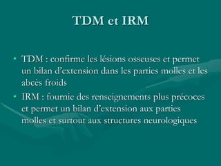 TDM et IRM
• TDM : confirme les lésions osseuses et permet
un bilan d’extension dans les parties molles et les
abcès froids
• IRM : fournie des renseignements plus précoces
et permet un bilan d’extension aux parties
molles et surtout aux structures neurologiques
 