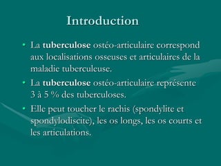 Introduction
• La tuberculose ostéo-articulaire correspond
aux localisations osseuses et articulaires de la
maladie tuberculeuse.
• La tuberculose ostéo-articulaire représente
3 à 5 % des tuberculoses.
• Elle peut toucher le rachis (spondylite et
spondylodiscite), les os longs, les os courts et
les articulations.
 