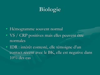 Biologie
• Hémogramme souvent normal
• VS / CRP positives mais elles peuvent être
normales
• IDR : intérêt contesté, elle témoigne d’un
contact récent avec le BK, elle est negative dans
10% des cas
 