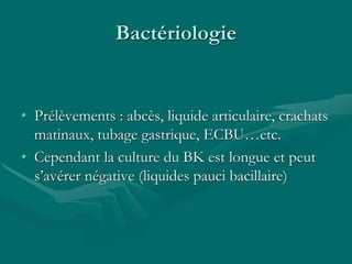 Bactériologie
• Prélèvements : abcès, liquide articulaire, crachats
matinaux, tubage gastrique, ECBU…etc.
• Cependant la culture du BK est longue et peut
s’avérer négative (liquides pauci bacillaire)
 