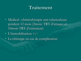 Traitement
• Médical : chimiothérapie anti tuberculeuse
pendent 12 mois (2mois: TRT d’attaque et
10mois TRT d’entretient)
• L’immobilisation +/-
• La chirurgie en cas de complication
 
