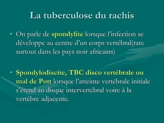 La tuberculose du rachis
• On parle de spondylite lorsque l’infection se
développe au centre d’un corps vertébral(rare
surtout dans les pays noir africains)
• Spondylodiscite, TBC disco vertébrale ou
mal de Pott lorsque l’atteinte vertébrale initiale
s’étend au disque intervertébral voire à la
vertèbre adjacente.
 
