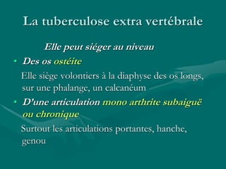 La tuberculose extra vertébrale
Elle peut siéger au niveau
• Des os ostéite
Elle siège volontiers à la diaphyse des os longs,
sur une phalange, un calcanéum
• D’une articulation mono arthrite subaiguë
ou chronique
Surtout les articulations portantes, hanche,
genou
 