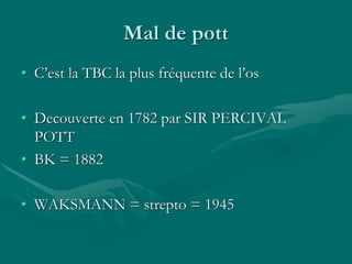 Mal de pott
• C’est la TBC la plus fréquente de l’os
• Decouverte en 1782 par SIR PERCIVAL
POTT
• BK = 1882
• WAKSMANN = strepto = 1945
 
