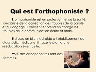 Qui est l’orthophoniste ? L ’orthophoniste est un professionnel de la santé, spécialiste de la correction des troubles de la parole et du langage. Il prévient et prend en charge les troubles de la communication écrite et orale. I l dresse un bilan, qui aide à l’établissement du diagnostic médical et il trace le plan d’une rééducation éventuelle.  9 5 % des orthophonistes sont des femmes. 