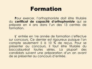 Formation P our exercer, l’orthophoniste doit être titulaire du  certificat de capacité d’orthophoniste  qui   se prépare en 4 ans dans l’un des 13 centres de formation.  L ’ entrée en 1re année de formation s’effectue sur concours. Ce dernier est rigoureux puisque l’on compte seulement 5 à 10 % de reçus. Pour se présenter au concours, il faut être titulaire du baccalauréat toutes séries. La plupart des candidats suivent une préparation d’un an avant de se présenter au concours d’entrée. 