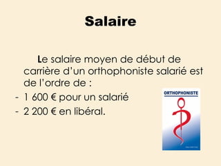 Salaire L e salaire moyen de début de carrière d’un orthophoniste salarié est de l’ordre de : 1 600 € pour un salarié 2 200 € en libéral. 