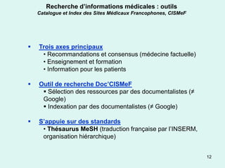 Recherche d’informations médicales : outils
    Catalogue et Index des Sites Médicaux Francophones, CISMeF




   Trois axes principaux
     • Recommandations et consensus (médecine factuelle)
     • Enseignement et formation
     • Information pour les patients

   Outil de recherche Doc’CISMeF
      Sélection des ressources par des documentalistes (≠
     Google)
      Indexation par des documentalistes (≠ Google)

   S’appuie sur des standards
     • Thésaurus MeSH (traduction française par l’INSERM,
     organisation hiérarchique)


                                                                 12
 