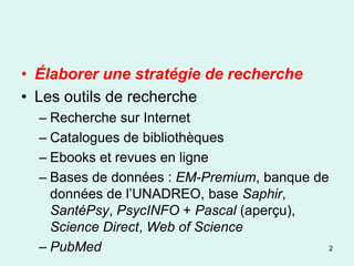 • Élaborer une stratégie de recherche
• Les outils de recherche
  – Recherche sur Internet
  – Catalogues de bibliothèques
  – Ebooks et revues en ligne
  – Bases de données : EM-Premium, banque de
    données de l’UNADREO, base Saphir,
    SantéPsy, PsycINFO + Pascal (aperçu),
    Science Direct, Web of Science
  – PubMed                                   2
 