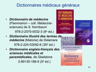 Dictionnaires médicaux généraux


• Dictionnaire de médecine
  (Flammarion – coll. Médecine-
  sciences) de S. Kernbaum
       978-2-2570-0032-3 (8e éd.)
• Dictionnaire illustré des termes de
  médecine (Maloine) de Delamare
      978-2-224-03092-6 (30e éd.)
• Dictionnaire anglais-français des
  sciences médicales et
  paramédicales, de Gladstone
         2-89130-188-9 (5e éd.)
                                         23
 