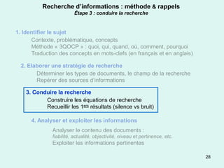 Recherche d’informations : méthode & rappels
                          Étape 3 : conduire la recherche


1. Identifier le sujet
      Contexte, problématique, concepts
      Méthode « 3QOCP » : quoi, qui, quand, où, comment, pourquoi
      Traduction des concepts en mots-clefs (en français et en anglais)

  2. Elaborer une stratégie de recherche
        Déterminer les types de documents, le champ de la recherche
        Repérer des sources d’informations

    3. Conduire la recherche
           Construire les équations de recherche
           Recueillir les 1ers résultats (silence vs bruit)

      4. Analyser et exploiter les informations
               Analyser le contenu des documents :
               fiabilité, actualité, objectivité, niveau et pertinence, etc.
               Exploiter les informations pertinentes

                                                                               28
 