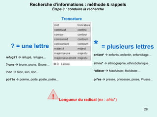 Recherche d’informations : méthode & rappels
                                Étape 3 : conduire la recherche

                                         Troncature




   ? = une lettre                                          * = plusieurs lettres
                                                           enfant*  enfants, enfantin, enfantillage…
refug??  réfugié, refuges...

?rune  brune, prune, Grune…                               ethno*  ethnographie, ethnobotanique…

?ion  Sion, lion, rion…                                   *Alister  MacAlister, McAlister…

po??e  poème, porte, poste, poète...                      pr*se  presse, princesse, prose, Prusse…




                                !       Longueur du radical (ex : afric*)

                                                                                               29
 
